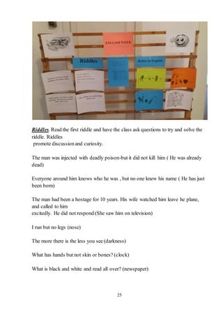 25
Riddles. Read the first riddle and have the class ask questions to try and solve the
riddle. Riddles
promote discussionand curiosity.
The man was injected with deadly poison-but it did not kill him ( He was already
dead)
Everyone around him knows who he was , but no one knew his name ( He has just
been born)
The man had been a hostage for 10 years. His wife watched him leave he plane,
and called to him
excitedly. He did not respond (She saw him on television)
I run but no legs (nose)
The more there is the less you see (darkness)
What has hands but not skin or bones? (сlock)
What is black and white and read all over? (newspaper)
 