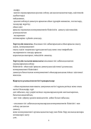 8
ендіру;
мектеп оқушыларыныңауызша сөйлеу дағдысынқалыптастыру, әдістемелік
әдебиеттерді
пайдаланып,
ауызекі сөйлеуді дамытуға арналған ойын түрлерін жинақтап, топтастыру,
талдаулар жүргізу;
ойын әдісі
арқылы оқушының коммуникативтік біліктілігін дамыту әдістемесінің
ұтымдылығын
эксперимент
нәтижелеріне сүйеніп дәлелдеу.
Зерттеудің мақсаты.Ағылшын тілі сабақтарындағы ойынарқылы оқыту
әдісін, коммуникативті
оқыту әдісін теориялық тұрғыданнегіздеу және оны тәжірибелік-
экспериментте тексеру арқылы
қорытынды шығарып, тиімділігін анықтау.
Зерттеудің ғылыми жаңалығы:ағылшын тілі сабағындамектеп
оқушыларыныңсөйлеу
біліктілігін ойынәдісі арқылы дамытудыңәдістемесі ұсынылды;
коммуникативті біліктілікті
дамытуға бағытталған коммуникативті ойындардыңқазақтілінде әдістемесі
жасалды.
Қорғауға ұсынылған негізгітұжырымдар:
- ойыноқушының жан-жақты дамуының негізгі құралы ретінде және оның
негізгі белсендіру түрі
деп табылып, оқу үдерісікезінде оқушылардыңкүшін жаттықтыратын,
бағытынанықтайтын,
шет тілін үйрену үрдісін жеңілдететін дәйек болыптабылды;
- ағылшын тілі сабағындаоқушылардыңкоммуникативтік біліктілігі мен
сөйлеу дағдысын
дамыту
және коммуникативті ортаны қалыптастыру мен білім беру жолындажоғары
нәтижелерге жету
үшін,
 