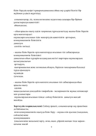 9
білім берудің қазіргі тұжырымдамасынасәйкес оқу үдерісі белгілі бір
жүйемен үздіксіз жүргізілуі,
соныменқатар, тіл, психология және педагогика салалары бір-бірімен
ұштастырылуы қажеттілігі
айқындалды;
- ойынарқылы оқыту әдісін теориялық тұрғыданегіздеу жалпы білім беретін
орта мектептердегі
оқушыларға ағылшын тілін меңгертудің қажеттілігін арттырып,
коммуникативтік біліктілігін
дамытуға
септігін тигізеді.
- жалпы білім беретін орта мектептерде ағылшын тілі сабақтарында
коммуникативтік біліктілікті
дамытатын ойын түрлерін қолданудың негізгі шарттары оқушылардың
қызығушылығын
арттыруға,
шығармашылық және логикалық ойлауға, берілген тапсырманы белсенді
түрдеорындауға
мүмкіндік
туғызады.
- жалпы білім беретін орта мектепте ағылшын тілі сабақтарындаойын
арқылы оқыту
әдісінің
маңыздылығындәлелдейтін тәжірибелік- эксперименттік жұмыс нәтижелері
мен ұсыныстары
оқушылардыңағылшын тілінде сөйлеу біліктілігін дамытуға жағдай
жасайды.
Зерттеудің теориялық мәні. Сөйлеу әрекеті, соныменқатар оқу әрекетімен
де байланысты,
яғни коммуникативтік оқытуда білім беру – оқушы өзін ауызша (тыңдалым,
сөйлесім) және
коммуникацияға
(оқылым және жазылым) тарту, яғни, оқып, үйреніп жатқан тілде қарым-
қатынас жасай
 