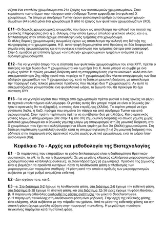 νίζεται ένα επιπλέον χρωμόσωμα στο 21ο ζεύγος των αυτοσωμικών χρωμοσωμάτων. Στον
καρυότυπο των ατόμων που πάσχουν από σύνδρομο Turner εμφανίζεται ένα φυλετικό Χ
χρωμόσωμα. Τα άτομα με σύνδρομο Turner έχουν φυσιολογικό αριθμό αυτοσωμικών χρωμο-
σωμάτων (44) αλλά μόνο ένα χρωμόσωμα Χ από το ζεύγος των φυλετικών χρωμοσωμάτων (ΧΟ).
Ε11 - Οι δομικές χρωμοσωμικές ανωμαλίες που έχουν ως αποτέλεσμα την αλλαγή του ποσού της
γενετικής πληροφορίας είναι η α. έλλειψη, στην οποία έχουμε απώλεια γενετικού υλικού, και ο γ.
διπλασιασμός στον οποίο έχουμε επανάληψη ενός τμήματος στο χρωμόσωμα.
Οι άλλες δομικές χρωμοσωμικές ανωμαλίες έχουν ως αποτέλεσμα την αλλαγή στη διάταξη της
πληροφορίας στα χρωμοσώματα. Η β. αναστροφή δημιουργείται από θραύσεις σε δύο διαφορετικά
σημεία ενός χρωμοσώματος και στη συνέχεια επανένωση του τμήματος ύστερα από αναστροφή.
Στην δ. αμοιβαία μετατόπιση έχουμε «ανταλλαγή» χρωμοσωμικών τμημάτων ανάμεσα σε μη
ομόλογα χρωμοσώματα.
Ε12 - Για να γεννηθεί άτομο που η σύσταση των φυλετικών χρωμοσωμάτων του είναι ΧΥΥ, πρέπει ο
πατέρας να έχει δώσει δυο Υ χρωμοσώματα και η μητέρα ένα Χ. Αυτό μπορεί να συμβεί με ένα
κυρίως τρόπο: Η πρώτη μειωτική διαίρεση κατά τη σπερματογένεση γίνεται κανονικά, αλλά στο ένα
σπερματοκύτταρο 2ης τάξης (αυτό που περιέχει το Υ χρωμόσωμα) δεν γίνεται αποχωρισμός των δυο
αδελφών χρωματίδων του Υ χρωμοσώματος, κατά τη δεύτερη μειωτική διαίρεση, με αποτέλεσμα
την παραγωγή ενός τελικού μειωτικού προϊόντος που περιέχει δυο Υ χρωμοσώματα. Αν αυτό το
σπερματοζωάριο γονιμοποιήσει ένα φυσιολογικό ωάριο, το ζυγωτό που θα προκύψει θα έχει
σύσταση ΧΥΥ.
Ε13 - Για να γεννηθεί κορίτσι που πάσχει από αχρωματοψία πρέπει φυσικά ο ένας γονέας να φέρει
το σχετικό υπολειπόμενο αλληλόμορφο. Ο γονέας αυτός δεν μπορεί παρά να είναι ο θηλυκός (αν
ήταν ο αρσενικός θα το εξέφραζε), ο οποίος είναι ετερόζυγος (XAXα). Το κορίτσι μπορεί να έχει
γονότυπο ΧαΧα, ή ΧαΟ, πράγμα που σημαίνει ότι πάσχει και από σύνδρομο Turner και από
αχρωματοψία). Στην πρώτη περίπτωση πρέπει να συνέβησαν δυο μεταλλάξεις. Και ο αρσενικός
γονέας λόγω μη αποχωρισμού (είτε στην 1 η είτε στη 2η μειωτική διαίρεση) να έδωσε γαμέτη χωρίς
φυλετικό χρωμόσωμα και ο θηλυκός γαμέτης (λόγω μη αποχωρισμού στη 2η μειωτική διαίρεση, στο
Χ χρωμόσωμα που έχει το α αλληλόμορφο) να έδωσε γαμέτη με δυο Χα (ΧαΧα) χρωμοσώματα. Στη
δεύτερη περίπτωση η μετάλλαξη συνέβη κατά τη σπερματογένεση (1η ή 2η μειωτική διαίρεση) που
οδήγησε στην παραγωγή ενός αρσενικού γαμέτη χωρίς φυλετικό χρωμόσωμα, ενώ το ωάριο ήταν
φυσιολογικό (Χα).
Κεφάλαιο 7ο - Αρχές και μεθοδολογία της Βιοτεχνολογίας
Ε1 - Οι παράγοντες που επηρεάζουν το χρόνο διπλασιασμού είναι η διαθεσιμότητα θρεπτικών
συστατικών, το pΗ, το 02, και η θερμοκρασία. Σε μια μεγάλης κλίμακας καλλιέργεια μικροοργανισμών
χρησιμοποιούνται κατάλληλες συσκευές, οι βιοαντιδραστήρες (ή ζυμωτήρες). Προϊόντα της ζύμωσης
είναι η βιομάζα η τα προϊόντα κυττάρων. Κατά τη λανθάνουσα φάση ο πληθυσμός των
μικροοργανισμών παραμένει σταθερός. Η φάση κατά την οποία ο αριθμός των μικροοργανισμών
αυξάνεται με ταχύ ρυθμό ονομάζεται εκθετική.
Ε2 - Δεν ισχύουν τα α. και δ.
Ε3 - α. Στο διάστημα 0-2 έχουμε τη λανθάνουσα φάση, στο διάστημα 2-6 έχουμε την εκθετική φάση,
στο διάστημα 8-10 έχουμε τη στατική φάση, και στο διάστημα 12-14 ώρες έχουμε τη φάση θανάτου.
β. Η παραγωγή αιθανόλης ακολουθεί τις φάσεις ανάπτυξης του μύκητα Saccharomyces.
γ. Η παραγωγή πενικιλίνης στη λανθάνουσα φάση είναι μηδενική. Στην αρχή της εκθετικής φάσης
είναι ελάχιστη, αλλά αυξάνεται με την πάροδο του χρόνου. Από το μέσο της εκθετικής φάσης και στη
στατική φάση έχουμε μεγάλη αύξηση στην παραγωγή πενικιλίνης. Η μεγαλύτερη ποσότητα
πενικιλίνης παράγεται κατά τη στατική φάση.
 
