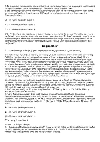 β. Τα πλασμίδια είναι οι φορείς κλωνοποίησης, με τους οποίους ενώνονται τα κομμάτια του DNA από
τον οργανισμό-δότη, ώστε να δημιουργηθεί το ανασυνδυασμένο μόριο DNA.
γ. Στα βακτήρια μεταφέρονται τα ανασυνδυασμένο μόρια DNA και τα μετασχηματίζουν. Κάθε βακτή-
ριο που προσλαμβάνει ένα μόνο μόριο DNA, μετά τον πολλαπλασιασμό του, δημιουργεί ένα
βακτηριακό κλώνο.
Ε9 – Η σωστή πρόταση είναι η γ.
Ε10 – Η σωστή πρόταση είναι η ε.
Ε11 – Η σωστή πρόταση είναι η γ.
Ε12 - Τα βακτήρια που περιέχουν το ανασυνδυασμένο πλασμίδιο θα έχουν ανθεκτικότητα μόνο στο
αντιβιοτικό στρεπτομυκίνη, παρουσία του οποίου αναπτύσσονται. Τα βακτήρια που δεν περιέχουν τα
ανασυνδυασμένο πλασμίδιο δεν αναπτύσσονται παρουσία ενός ή και των δύο αντιβιοτικών και τα
βακτήρια που πιθανόν περιέχουν το πλασμίδιο χωρίς το ξένο DNA θα είναι ανθεκτικά και στα δύο
αντιβιοτικά*.
Κεφάλαιο 5ο
Ε1 - αλληλόμορφα – αλληλόμορφα - ομόζυγο – ετερόζυγο – επικρατές – γονότυπος
Ε2 - Εάν στο μοσχομπίζελο διασταυρώσουμε αμιγή φυτά με λεία και κίτρινα σπέρματα (γονότυπος
ΛΛΚΚ) με αμιγή φυτά που έχουν ρυτιδωμένα και πράσινα σπέρματα (γονότυπος λλκκ), όλοι οι
απόγονοι θα έχουν λεία και κίτρινα σπέρματα. Εάν, στη συνέχεια, διασταυρώσουμε τα φυτά της F1
(γονότυπος ΛλΚκ) μεταξύ τους, θα παρατηρήσουμε τέσσερις τύπους σπερμάτων στη F2 γενιά: λεία
και κίτρινα, λεία και πράσινα, ρυτιδωμένα και κίτρινα, καθώς και ρυτιδωμένα και πράσινα σε αναλογία
9:3:3:1. Αυτό συμβαίνει, επειδή το γονίδιο που ελέγχει ένα χαρακτήρα δεν επηρεάζει τη μεταβίβαση
του γονιδίου που ελέγχει έναν άλλο χαρακτήρα (τα γονίδια βρίσκονται σε διαφορετικά ζεύγη ομόλο-
γων χρωμοσωμάτων). Ο ανεξάρτητος διαχωρισμός των γονιδίων γίνεται, επειδή τα χρωμοσώματα
κάθε γονέα συνδυάζονται με τυχαίο τρόπο κατά τη δημιουργία των γαμετών και κάθε γονέας παράγει
ίσο αριθμό γαμετών τεσσάρων διαφορετικών τύπων: ΛΚ, Λκ, λΚ και λκ
Ε3 - Επειδή ο καφέ ποντικός διασταυρώνεται πολλές φορές με το λευκό και όλοι οι απόγονοι του
είναι καφέ, βγαίνουν τα εξής συμπεράσματα: Το γονίδιο για το καφέ χρώμα είναι επικρατές (Κ) και το
γονίδιο για το λευκό χρώμα είναι υπολειπόμενο (κ). Οι ποντικοί που διασταυρώνονται είναι ομόζυγοι
(ΚΚ χ κκ). Οι καφέ απόγονοι είναι ετερόζυγοι (Κκ), επομένως:
α. Από τους ποντικούς της F2 γενιάς, καφέ θα είναι οι 75% (Κκ χ Κκ -> ¼ ΚΚ, 2/4 Κκ, 1/4 κκ )
Φαινότυποι: 3/4 καφέ, 1/4 λευκοί),
β. Για να διαπιστώσουμε εάν ένας καφέ ποντικός είναι ομόζυγος ή ετερόζυγος θα κάνουμε
διασταύρωση ελέγχου διασταυρώνοντάς τον πολλές φορές με λευκό ποντικό. Εάν όλοι οι απόγονοι
είναι καφέ, τότε είναι ομόζυγος (ΚΚ χ κκ > Κκ. Φαινότυποι: καφέ), ενώ εάν είναι ετερόζυγος, θα δώσει
λευκούς και καφέ απογόνους σε αναλογία 1:1 (Κκ χ κκ -> 1/2 Κκ, 1/2 κκ. Φαινότυποι: 1/2 καφέ, 1/2
λευκοί).
Ε4 - Η σωστή απάντηση είναι η β.
Ε5 - Η σωστή απάντηση είναι η β.
Ε6 - Η σωστή απάντηση είναι η ε.
Ε7 - 1 ->· γ, 2 -> α, 3 -> β.
Ε8 - α. Γενεαλογικό δένδρο.
β. Η Χαρά και η Περσεφόνη πάσχουν, επειδή έχουν γονότυπο ΧαΧα, (με Χα συμβολίζουμε το γονίδιο
της αιμορροφιλίας και ΧΑ το φυσιολογικό αλληλόμορφο). Το ένα Χα το κληρονόμησαν από τον
πατέρα τους (Γιάννη) και το άλλο από τη μητέρα τους (Μαρία).
 