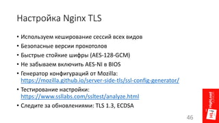 Настройка Nginx TLS
• Используем кеширование сессий всех видов
• Безопасные версии прокотолов
• Быстрые стойкие шифры (AES-128-GCM)
• Не забываем включить AES-NI в BIOS
• Генератор конфигураций от Mozilla:
https://mozilla.github.io/server-side-tls/ssl-config-generator/
• Тестирование настройки:
https://www.ssllabs.com/ssltest/analyze.html
• Следите за обновлениями: TLS 1.3, ECDSA
46
 