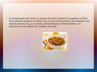 ● Οι περισσότερες από αυτές τις τροφές είναι από τη φύση τους χαμηλές σε λίπος.
Όταν μάλιστα περιέχουν το φλοιό τους ή είναι ολικής αλέσεως τότε παρέχουν και
αρκετές φυτικές ίνες, με τις οποίες αντιμετωπίζεται η δυσκοιλιότητα και
μειώνονται τα τα επίπεδα των λιπιδίων στο αίμα.
 