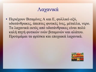 Λαχανικά
● Περιέχουν Βιταμίνες Α και Ε, φυλλικό οξύ,
υδατάνθρακες, άπεπτες φυτικές ίνες, μέταλλα, νερο.
Τα λαχανικά εκτός από υδατάνθρακες είναι πολύ
καλή πηγή φυτικών ινών βιταμινών και αλάτου.
Προτιμάμαι τα φρέσκα και εποχιακά λαχανικά.
 