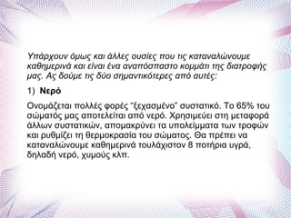 Υπάρχουν όμως και άλλες ουσίες που τις καταναλώνουμε
καθημερινά και είναι ένα αναπόσπαστο κομμάτι της διατροφής
μας. Ας δούμε τις δύο σημαντικότερες από αυτές:
1) Νερό
Ονομάζεται πολλές φορές “ξεχασμένο” συστατικό. Το 65% του
σώματός μας αποτελείται από νερό. Χρησιμεύει στη μεταφορά
άλλων συστατικών, απομακρύνει τα υπολείμματα των τροφών
και ρυθμίζει τη θερμοκρασία του σώματος. Θα πρέπει να
καταναλώνουμε καθημερινά τουλάχιστον 8 ποτήρια υγρά,
δηλαδή νερό, χυμούς κλπ.
 