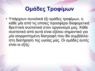 Ομάδες Τροφίμων
● Υπάρχουν συνολικά έξι ομάδες τροφίμων, η
κάθε μία από τις οποίες προσφέρει διαφορετικά
θρεπτικά συστατικά στον οργανισμό μας. Κάθε
συστατικό από αυτά είναι εξίσου σημαντικό για
μία ισορροπημένη διατροφή που θα συμβάλλει
στη διατήρηση της υγείας μας. Οι ομάδες αυτές
είναι οι εξής:
 