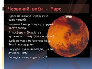 Вдвічі менший за Землю, і у 10
разів легший.
Червони й колір, тому що у ґрунті
багато заліза.
Атмосфера – більшість з
вуглекислого газу. (Яка формула?)
Доба на Марсі майже така як на
Землі (24 год 37 хв)
Рік у двічі більший (687 діб) Як ви
думаєте, чому?
Середня температура = -70 С
 