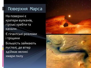 На поверхні є
кратери вулканів,
гірські хребти та
канали.
Є гігантські розломи
і тріщини
Більшість займають
пустелі, де вітер
здіймає великі
хмари пилу
Поверхня Марса
 
