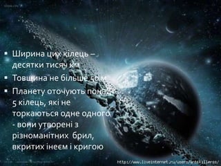  Ширина цих кілець –
десятки тисяч км
 Товщина не більше 50 м
 Планету оточують понад
5 кілець, які не
торкаються одне одного
- вони утворені з
різноманітних брил,
вкритих інеєм і кригою
 