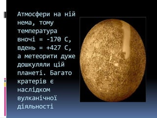 Атмосфери на ній
нема, тому
температура
вночі = -170 С,
вдень = +427 С,
а метеорити дуже
дошкуляли цій
планеті. Багато
кратерів є
наслідком
вулканічної
діяльності
 