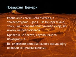 Розпечена кам'яниста пустеля, з
температурою – 500 С. На Венері темно,
тому, що її огортає товстий шар хмар, які
ніколи не розсіюються.
Кратерів не багато, і вулканічного
походження.
Всі елементи венеріанського ландшафту
назвали жіночими іменами.
Поверхня Венери
 