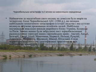 Чорнобильська катастрофа та її вплив на навколишнє середовище
• Найважчою за масштабами свого впливу на довкілля була аварія на
четвертому блоці Чорнобильської АЕС (1986 р.), що визнана
найбільшою техногенною катастрофою в історії людства і яка суттєво
вплинула на умови проживання мільйонів людей. Найбільше
постраждали внаслідок викидів аварійного блоку Україна, Білорусія
та Росія. Значно менше були забруднені пост чорнобильськими
радіонуклідами території інших європейських країн - Австрії, Англії,
Болгарії, Греції, Італії, Німеччини, Норвегії, Польщі, Румунії,
Туреччини, Угорщини, Фінляндії, Швеції, Югославії. Сліди
чорнобильських випадінь ідентифіковані практично на всіх
континентах земної кулі.
 