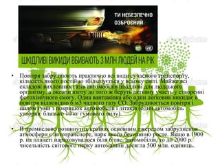 • Повітря забруднюють практично всі види сучасного транспорту,
кількість якого постійно збільшується у всьому світі. Майже всі
складові вихлопних газів автомобілів шкідливі для людського
організму, а оксиди азоту до того ж беруть активну участь у створенні
фотохімічного смогу. Одна вантажівка або один легковик викидає в
повітря відповідно 6 м3 чадного газу СО. Забруднюється повітря і
пилом гуми з покришок автомобілів і літаків (один автомобіль
утворює близько 10 кг гумового пилу).
• В промислово розвинутих країнах основним джерелом забруднення
атмосфери є автотранспорт, парк якого безупинно росте. Якщо в 1900
р. на планеті нараховувалося біля 6 тис. автомобілів, то до 2000 р.
чисельність світового парку автомашин досягла 500 млн. одиниць.
 