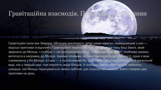 Гравітаційні сили між Землею і Місяцем викликають деякі цікаві ефекти. Найвідоміший з них —
морські припливи й відпливи. Гравітаційне тяжіння Місяця сильніше на тому боці Землі, який
звернено до Місяця, і слабше — на протилежному боці. Тому поверхня Землі, особливо океани,
витягнута в напрямку до Місяця. Іншими словами, на Землі виникають дві опуклості, одна з яких
спрямована у бік Місяця, а інша — у протилежний бік. Цей ефект набагато сильніший в океанській
воді, ніж у твердій корі, тож опуклість води більша. А оскільки Земля обертається набагато
швидше, ніж Місяць пересувається своєю орбітою, рух опуклостей навколо Землі створює два
припливи на день.
Гравітаційна взаємодія. Припливи та відпливи
 