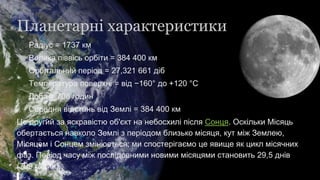 Планетарні характеристики
Радіус = 1737 км
Велика піввісь орбіти = 384 400 км
Орбітальний період = 27,321 661 діб
Температура поверхні = від −160° до +120 °C
Доба = 708 годин
Середня відстань від Землі = 384 400 км
Це другий за яскравістю об'єкт на небосхилі після Сонця. Оскільки Місяць
обертається навколо Землі з періодом близько місяця, кут між Землею,
Місяцем і Сонцем змінюється; ми спостерігаємо це явище як цикл місячних
фаз. Період часу між послідовними новими місяцями становить 29,5 днів
(709 годин).
 