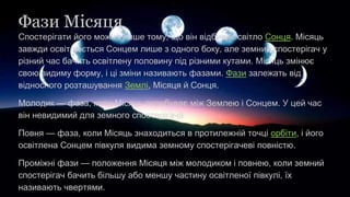 Фази Місяця
Спостерігати його можна лише тому, що він відбиває світло Сонця. Місяць
завжди освітлюється Сонцем лише з одного боку, але земний спостерігач у
різний час бачить освітлену половину під різними кутами. Місяць змінює
свою видиму форму, і ці зміни називають фазами. Фази залежать від
відносного розташування Землі, Місяця й Сонця.
Молодик — фаза, коли Місяць перебуває між Землею і Сонцем. У цей час
він невидимий для земного спостерігача.
Повня — фаза, коли Місяць знаходиться в протилежній точці орбіти, і його
освітлена Сонцем півкуля видима земному спостерігачеві повністю.
Проміжні фази — положення Місяця між молодиком і повнею, коли земний
спостерігач бачить більшу або меншу частину освітленої півкулі, їх
називають чвертями.
 