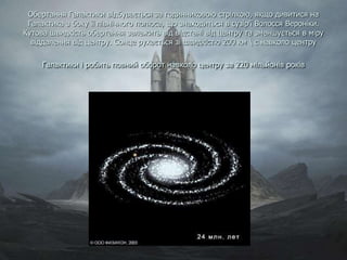 Обертання Галактики відбувається за годинниковою стрілкою, якщо дивитися на
Галактика з боку її північного полюса, що знаходиться в сузір'ї Волосся Вероніки.
Кутова швидкість обертання залежить від відстані від центру та зменшується в міру
віддалення від центру. Сонце рухається зі швидкістю 200 км  с навколо центру
Галактики і робить повний оборот навколо центру за 220 мільйонів років
 