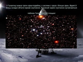 У Галактиці кожна третя зірка-подвійна, є системи з трьох і більше зірок. Відомі й
більш складні об'єкти-зіркові скупчення. Розсіяний зоряні скупчення зустрічаються
поблизу Галактической площині
Розсіяна скупчення М50 у сузір'ї Єдинорога
 