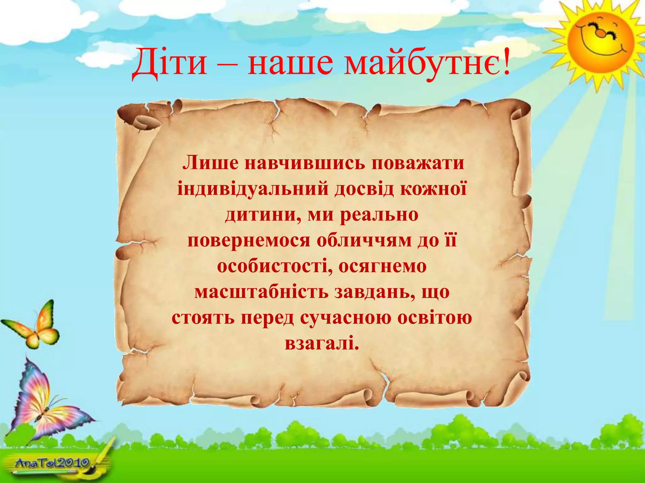 Діти – наше майбутнє!
Лише навчившись поважати
індивідуальний досвід кожної
дитини, ми реально
повернемося обличчям до її
особистості, осягнемо
масштабність завдань, що
стоять перед сучасною освітою
взагалі.
 