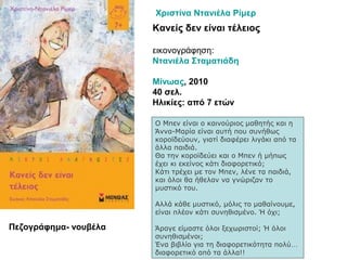 Κανείς δεν είναι τέλειος
εικονογράφηση:
Ντανιέλα Σταματιάδη
Μίνωας, 2010
40 σελ.
Ηλικίες: από 7 ετών
Ο Μπεν είναι ο καινούριος μαθητής και η
Άννα-Μαρία είναι αυτή που συνήθως
κοροϊδεύουν, γιατί διαφέρει λιγάκι από τα
άλλα παιδιά.
Θα την κοροϊδεύει και ο Μπεν ή μήπως
έχει κι εκείνος κάτι διαφορετικό;
Κάτι τρέχει με τον Μπεν, λένε τα παιδιά,
και όλοι θα ήθελαν να γνώριζαν το
μυστικό του.
Αλλά κάθε μυστικό, μόλις το μαθαίνουμε,
είναι πλέον κάτι συνηθισμένο. Ή όχι;
Άραγε είμαστε όλοι ξεχωριστοί; Ή όλοι
συνηθισμένοι;
Ένα βιβλίο για τη διαφορετικότητα πολύ…
διαφορετικό από τα άλλα!!
Χριστίνα Ντανιέλα Ρίμερ
Πεζογράφημα- νουβέλα
 