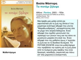 Βούλα Μάστορη
Το ποτάμι ζήλεψε
Αθήνα : Πατάκη, 2003. - 193σ.
(Σύγχρονη Λογοτεχνία για Παιδιά και για Νέους
Συλλογή Κύκνοι · 54)
Ηλικίες: από 13 ετών.
Mια έφηβη μας μιλάει απλά και
αφοπλιστικά για τη ζωή της δίπλα σ' ένα
μικρότερο ανάπηρο αδερφό που γίνεται
"Mαραθωνοδρόμος", καταρρίπτοντας όλα
τα μέχρι τότε ιατρικά δεδομένα. Έναν
αδερφό που σχεδόν μονοπωλεί την
προσοχή των γονιών τους και την κάνει να
μεγαλώνει μοιραία στη σκιά του. Έναν
αδερφό που της μαθαίνει όμως ν' αγαπάει
τη ζωή και να τη διεκδικεί δυναμικά. TO
ΠOTAMI ZHΛEΨE είναι ένα μυθιστόρημα
που προβάλλει την αγάπη για τη ζωή μέσα
από τα λεγόμενα μιας έφηβης που είναι
δροσερή, αισιόδοξη, ρομαντική και πάνω
απ' όλα μαχητική κι ανατρεπτική.
Mια έφηβη μας μιλάει απλά και
αφοπλιστικά για τη ζωή της δίπλα σ' ένα
μικρότερο ανάπηρο αδερφό που γίνεται
"Mαραθωνοδρόμος", καταρρίπτοντας όλα
τα μέχρι τότε ιατρικά δεδομένα. Έναν
αδερφό που σχεδόν μονοπωλεί την
προσοχή των γονιών τους και την κάνει να
μεγαλώνει μοιραία στη σκιά του. Έναν
αδερφό που της μαθαίνει όμως ν' αγαπάει
τη ζωή και να τη διεκδικεί δυναμικά. TO
ΠOTAMI ZHΛEΨE είναι ένα μυθιστόρημα
που προβάλλει την αγάπη για τη ζωή μέσα
από τα λεγόμενα μιας έφηβης που είναι
δροσερή, αισιόδοξη, ρομαντική και πάνω
απ' όλα μαχητική κι ανατρεπτική.
Μυθιστόρημα
 