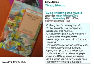 Bery, James
Τζέιμς Μπέρυ
Ένας κλέφτης στο χωριό
μετάφραση Μαίρη Κιτσικοπούλου.
Αθήνα : Καστανιώτη, 1992. - 150σ.
(Νεανική Βιβλιοθήκη · 152)
Ο Ηλίας είναι ένα ανάπηρο παιδί.
Το ένα του πόδι είναι ασθενικό και
μοιάζει σαν από λάστιχο.
Ο Κρεμανταλάς και τ’ άλλα παιδιά τού
έχουν βγάλει το παρατσούκλι
«Χορευτής» από τον αστείο τρόπο που
περπατάει.
Τον κοροϊδεύουν, τον τρομοκρατούν και
τον βασανίζουν με κάθε ευκαιρία.
Όμως, την ημέρα που η παρέα των
παιδιών δοκιμάζει να κλέψει το μικρό
ζωάκι του Ηλία, μπαίνει ξαφνικά στο
σπίτι η γιαγιά και η συνέχεια είναι πολύ
δυσάρεστη για τη μικρή συμμορία.
Ο Ηλίας είναι ένα ανάπηρο παιδί.
Το ένα του πόδι είναι ασθενικό και
μοιάζει σαν από λάστιχο.
Ο Κρεμανταλάς και τ’ άλλα παιδιά τού
έχουν βγάλει το παρατσούκλι
«Χορευτής» από τον αστείο τρόπο που
περπατάει.
Τον κοροϊδεύουν, τον τρομοκρατούν και
τον βασανίζουν με κάθε ευκαιρία.
Όμως, την ημέρα που η παρέα των
παιδιών δοκιμάζει να κλέψει το μικρό
ζωάκι του Ηλία, μπαίνει ξαφνικά στο
σπίτι η γιαγιά και η συνέχεια είναι πολύ
δυσάρεστη για τη μικρή συμμορία.Συλλογή διηγημάτων
 