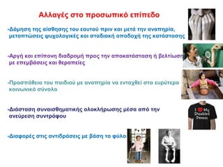 Αλλαγές στο προσωπικό επίπεδο
-Δόμηση της αίσθησης του εαυτού πριν και μετά την αναπηρία,
μεταπτώσεις ψυχολογικές και σταδιακή αποδοχή της κατάστασης
-Αργή και επίπονη διαδρομή προς την αποκατάσταση ή βελτίωση
με επεμβάσεις και θεραπείες
-Προσπάθεια του παιδιού με αναπηρία να ενταχθεί στο ευρύτερο
κοινωνικό σύνολο
-Διάσταση συναισθηματικής ολοκλήρωσης μέσα από την
ανεύρεση συντρόφου
-Διαφορές στις αντιδράσεις με βάση το φύλο
 