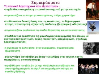 πΣυμ εράσματα
Τα νεανικά λογοτεχνικά που εξετάστηκαν :
-συμβάλλουν στη μείωση στερεοτύπων σχετικά με την αναπηρία
-παρουσιάζουν το άτομο με αναπηρία ως πλήρη χαρακτήρα
-αναδεικνύουν θετικές όψεις του: τις ικανότητες , το δημιουργικό
πείσμα, την υπομονή, εξαιρετικές επιδόσεις (ζωγραφική, αθλητισμός)
-παρουσιάζουν ρεαλιστικά τα στάδια θεραπείας και αποκατάστασης
-αποδίδουν με ευαισθησία τις ψυχολογικές διακυμάνσεις του ατόμου με
αναπηρία (απογοήτευση, θυμός, παραίτηση, απομάκρυνση, αποδοχή,
δραστηριοποίηση)
-η σχέση με το άλλο φύλο, όταν αναφέρεται, παρουσιάζεται
εξωραϊσμένη
-φέρουν αέρα αισιοδοξίας με βάση τις εξελίξεις στην ιατρική και τις
παρεμβάσεις αποκατάστασης
-προβάλλουν την ιδέα ότι με την κατάλληλη εκπαίδευση και
υποστήριξη μπορούν τα ΑμεΑ να συμμετέχουν ισότιμα σε
ποικίλες δράσεις
 