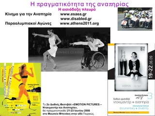 π πΗ ραγματικότητα της ανα ηρίας
Η αισιόδοξη πλευρά
Κίνημα για την Αναπηρία www.esaea.gr
www.disabled.gr
Παραολυμπιακοί Αγώνες www.athens2011.org
Το 2ο Διεθνές Φεστιβάλ «EMOTION PICTURES –
Ντοκιμαντέρ και Αναπηρία»,
θα πραγματοποιηθεί 21-23 Ιουνίου 2008
στο Μουσείο Μπενάκη στην οδό Πειραιώς.
 