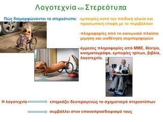 Λογοτεχνία και πΣτερεότυ α
Πώς διαμορφώνονται τα στερεότυπα: -εμπειρίες κατά την παιδική ηλικία και
προσωπική επαφή με το περιβάλλον
-πληροφορίες από το κοινωνικό πλαίσιο
μίμηση και υιοθέτηση συμπεριφορών
-έμμεσες πληροφορίες από ΜΜΕ, θέατρο,
κινηματογράφο, εμπειρίες τρίτων, βιβλία,
λογοτεχνία.
Η λογοτεχνία επηρεάζει δευτερογενώς το σχηματισμό στερεοτύπων
συμβάλλει στον επαναπροσδιορισμό τους
 