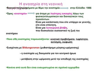 πΗ ανα ηρία στη νεανική
λογοτεχνία•Νεανικά πεζογραφήματα με θέμα την αναπηρία στην Ελλάδα: 1986
•Όρος «αναπηρία» για άτομα με λιγότερες ευκαιρίες λόγω των
φυσικών/σωματικών και διανοητικών τους
προσόντων.
Είναι μια κατάσταση που είτε υπάρχει εκ γενετής,
είτε είναι επίκτητη,
Είναι μια λειτουργική βλάβη,
που δυσκολεύει ουσιαστικά τη ζωή του
αναπήρου
•Ποια είδη αναπηρίας παρουσιάζονται: κινητικά προβλήματα, τυφλότητα,
αυτισμός, κώφωση
•Συσχέτιση με Bildungsroman (μυθιστόρημα μύησης-ωρίμανσης)
- η αναπηρία ως δοκιμασία για τον κεντρικό ήρωα
- μετάβαση στην ωρίμανση μετά την αποδοχή της αναπηρίας
•Κανένα από αυτά δεν είναι ενσωματωμένο σε σχολικό εγχειρίδιο
 