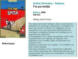 Ιουλία Ζαννάκη – Λιάλιου
Για μια σούζα
Κέδρος, 2006
228 σελ.
Ηλικίες: από 14 ετών
Την ήρεμη ζωή εφτά παιδικών φίλων αναστατώνει η
απόφαση του συλλόγου καθηγητών να αναθέσει σε
τρεις από αυτούς να δίνουν τα μαθήματα σε ένα
συμμαθητή τους που έχει μείνει καθηλωμένος σε
αναπηρική πολυθρόνα ύστερα από ατύχημα με το
μηχανάκι που οδηγούσε.
Ο συμμαθητής τους, πρώην μηχανόβιος, μέλος μιας
συμμοριούλας που τρόμαζε και εξόργιζε τους
περίοικους και τα παιδιά, βάζει σε δοκιμασία την
υπομονή τους.
Δύσκολη η αποστολή των παιδιών. Η αντιπάθεια και
από τις δυο πλευρές.
Όλα όμως αλλάζουν όταν ο δύστροπος "μαθητής"
τους γίνεται μάρτυρας μιας πιθανής δολοφονίας στην
πολυκατοικία όπου μένει και αναγκάζεται να ζητήσει
τη βοήθειά τους.
Την ήρεμη ζωή εφτά παιδικών φίλων αναστατώνει η
απόφαση του συλλόγου καθηγητών να αναθέσει σε
τρεις από αυτούς να δίνουν τα μαθήματα σε ένα
συμμαθητή τους που έχει μείνει καθηλωμένος σε
αναπηρική πολυθρόνα ύστερα από ατύχημα με το
μηχανάκι που οδηγούσε.
Ο συμμαθητής τους, πρώην μηχανόβιος, μέλος μιας
συμμοριούλας που τρόμαζε και εξόργιζε τους
περίοικους και τα παιδιά, βάζει σε δοκιμασία την
υπομονή τους.
Δύσκολη η αποστολή των παιδιών. Η αντιπάθεια και
από τις δυο πλευρές.
Όλα όμως αλλάζουν όταν ο δύστροπος "μαθητής"
τους γίνεται μάρτυρας μιας πιθανής δολοφονίας στην
πολυκατοικία όπου μένει και αναγκάζεται να ζητήσει
τη βοήθειά τους.
Μυθιστόρημα
 