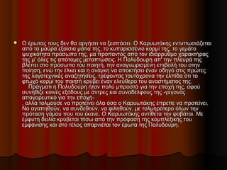  Ο έρωτας τους δεν θα αργήσει να ξεσπάσει. Ο Καρυωτάκης εντυπωσιάζεταιΟ έρωτας τους δεν θα αργήσει να ξεσπάσει. Ο Καρυωτάκης εντυπωσιάζεται
από τα μαύρα εξαίσια μάτια της, το κυπαρισσένιο κορμί της, το γεμάτοαπό τα μαύρα εξαίσια μάτια της, το κυπαρισσένιο κορμί της, το γεμάτο
ψυχικότητα πρόσωπο της, μα προπαντός από τον ιδιόρρυθμο χαρακτήραςψυχικότητα πρόσωπο της, μα προπαντός από τον ιδιόρρυθμο χαρακτήρας
της μ' όλες τις απότομες μεταπτώσεις. Η Πολύδουρη απ' την πλευρά τηςτης μ' όλες τις απότομες μεταπτώσεις. Η Πολύδουρη απ' την πλευρά της
βλέπει στο πρόσωπο του ποιητή, την αναγνωρισμένη επιβολή του στηνβλέπει στο πρόσωπο του ποιητή, την αναγνωρισμένη επιβολή του στην
ποίηση, ενώ την έλκει και η ανάγκη να αποκτήσει έναν οδηγό στις πρώτεςποίηση, ενώ την έλκει και η ανάγκη να αποκτήσει έναν οδηγό στις πρώτες
της λογοτεχνικές αναζητήσεις, τρέφοντας ταυτόχρονα την ελπίδα ότι τοτης λογοτεχνικές αναζητήσεις, τρέφοντας ταυτόχρονα την ελπίδα ότι το
φτωχό κορμί του ποιητή κρύβει έναν ελεύθερο του αναστήματος της.φτωχό κορμί του ποιητή κρύβει έναν ελεύθερο του αναστήματος της.
    Πράγματι η Πολυδούρη ήταν πολύ μπροστά για την εποχή της, αφού    Πράγματι η Πολυδούρη ήταν πολύ μπροστά για την εποχή της, αφού
συνήθιζε κοινές εξόδους με άντρες και συναδέλφους της -γεγονόςσυνήθιζε κοινές εξόδους με άντρες και συναδέλφους της -γεγονός
απαγορευτικό για την εποχή-απαγορευτικό για την εποχή-
, αλλά τολμούσε να προτείνει όλα όσα ο Καρυωτάκης έπρεπε να προτείνει., αλλά τολμούσε να προτείνει όλα όσα ο Καρυωτάκης έπρεπε να προτείνει.
Να αγαπηθούν, να συνδεθούν, να φιληθούν, με τολμηρότερο όλων τηνΝα αγαπηθούν, να συνδεθούν, να φιληθούν, με τολμηρότερο όλων την
πρόταση γάμου που του έκανε. Ο Καρυωτάκης αντίθετα την φοβάται. Μεπρόταση γάμου που του έκανε. Ο Καρυωτάκης αντίθετα την φοβάται. Με
έμφυτη δειλία κρύβεται πίσω από την πρόφαση της κομπλεξικής τουέμφυτη δειλία κρύβεται πίσω από την πρόφαση της κομπλεξικής του
εμφάνισης και στο τέλος απαρνιέται τον έρωτα της Πολυδούρη.εμφάνισης και στο τέλος απαρνιέται τον έρωτα της Πολυδούρη.
 