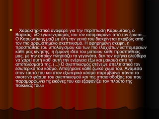        Χαρακτηριστικά αναφέρει για την περίπτωση Καρυωτάκη, οΧαρακτηριστικά αναφέρει για την περίπτωση Καρυωτάκη, ο
Βαρίκας: «Ο εγωκεντρισμός του τον απομακρύνει από τον έρωτα....Βαρίκας: «Ο εγωκεντρισμός του τον απομακρύνει από τον έρωτα....
Ο Καρυωτάκης μαζί με όλη την γενιά του διακρίνεται ακριβώς απόΟ Καρυωτάκης μαζί με όλη την γενιά του διακρίνεται ακριβώς από
τον πιο αρρωστημένο σκεπτικισμό. Η αφηρημένη σκέψη, ητον πιο αρρωστημένο σκεπτικισμό. Η αφηρημένη σκέψη, η
προσπάθεια του υπολογισμού και των πιο ελαχίστων λεπτομερειώνπροσπάθεια του υπολογισμού και των πιο ελαχίστων λεπτομερειών
κάθε μας κίνησης, η έμμονη ιδέα του μάταιου κάθε προσπάθειαςκάθε μας κίνησης, η έμμονη ιδέα του μάταιου κάθε προσπάθειας
μας, με την οποίαν πλησιάζει τα γεγονότα, δεν τον αφήνει ελεύθερομας, με την οποίαν πλησιάζει τα γεγονότα, δεν τον αφήνει ελεύθερο
να χαρεί αυτή καθ' αυτή την ενέργεια έξω και μακρυά από τανα χαρεί αυτή καθ' αυτή την ενέργεια έξω και μακρυά από τα
αποτελέσματα της. (...) Ο σκεπτικισμός στένεψε απελπιστικά τοναποτελέσματα της. (...) Ο σκεπτικισμός στένεψε απελπιστικά τον
εσωτερικό του κόσμο. Αποξήρανε κάθε ζωϊκό χυμό του. Ανάμεσαεσωτερικό του κόσμο. Αποξήρανε κάθε ζωϊκό χυμό του. Ανάμεσα
στον εαυτό του και στον εξωτερικό κόσμο παρεμβαίνει πάντα τοστον εαυτό του και στον εξωτερικό κόσμο παρεμβαίνει πάντα το
σκοτεινό φάσμα του σκεπτικισμού και της απαισιοδοξίας του πουσκοτεινό φάσμα του σκεπτικισμού και της απαισιοδοξίας του που
παραμορφώνει τις εικόνες του και εξαφανίζει τον πλούτο τηςπαραμορφώνει τις εικόνες του και εξαφανίζει τον πλούτο της
ποικιλίας του.»ποικιλίας του.»
 