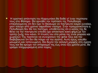    Η οριστική απάντηση του Καρυωτάκη θα δοθεί σ' έναν περίπατοΗ οριστική απάντηση του Καρυωτάκη θα δοθεί σ' έναν περίπατο
τους στο Φάληρο. Θα αρνηθεί την πρόταση της Πολυδούρητους στο Φάληρο. Θα αρνηθεί την πρόταση της Πολυδούρη
επικαλούμενος ότι δεν έχει το δικαίωμα να παντρευτεί καμιά γυναίκα,επικαλούμενος ότι δεν έχει το δικαίωμα να παντρευτεί καμιά γυναίκα,
γιατί πάσχει από χρόνιο αφροδίσιο νόσημα. Στην πραγματικότητα ηγιατί πάσχει από χρόνιο αφροδίσιο νόσημα. Στην πραγματικότητα η
Πολυδούρη δεν θα τον πιστέψει, υποθέτοντας ότι ο καλός της δεΠολυδούρη δεν θα τον πιστέψει, υποθέτοντας ότι ο καλός της δε
θέλει να την παντρευτεί επειδή έχει αποκτήσει κακή φήμη με τονθέλει να την παντρευτεί επειδή έχει αποκτήσει κακή φήμη με τον
τρόπο ζωής που κάνει. Η πτώση του στα μάτια της είναι μοιραία καιτρόπο ζωής που κάνει. Η πτώση του στα μάτια της είναι μοιραία και
χωρίζουν Της προτείνει να συνεχίσουν την φιλία τους και τηνχωρίζουν Της προτείνει να συνεχίσουν την φιλία τους και την
διαβεβαιώνει ότι δεν θα πάψει να την αγαπά. Αυτή όμώς νοιώθειδιαβεβαιώνει ότι δεν θα πάψει να την αγαπά. Αυτή όμώς νοιώθει
μειωμένη και ταπεινωμένη. Θα δεχτεί την αλλαγή μορφής στη σχέσημειωμένη και ταπεινωμένη. Θα δεχτεί την αλλαγή μορφής στη σχέση
τους και θα κρύψει τον σπαραγμό της έως ότου έξη χρόνια μετά, θατους και θα κρύψει τον σπαραγμό της έως ότου έξη χρόνια μετά, θα
γράψει πλημμυρισμένη από τύψεις:γράψει πλημμυρισμένη από τύψεις:
 
