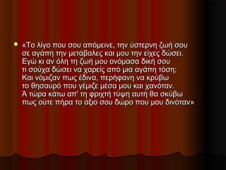  «Το λίγο που σου απόμεινε, την ύστερνη ζωή σου«Το λίγο που σου απόμεινε, την ύστερνη ζωή σου
σε αγάπη την μετάβαλες και μου την είχες δώσει.σε αγάπη την μετάβαλες και μου την είχες δώσει.
Εγώ κι αν όλη τη ζωή μου ονόμασα δική σουΕγώ κι αν όλη τη ζωή μου ονόμασα δική σου
τι σούχα δώσει να χαρείς από μια αγάπη τόση;τι σούχα δώσει να χαρείς από μια αγάπη τόση;
Και νόμιζαν πως έδινα, περήφανη να κρύβωΚαι νόμιζαν πως έδινα, περήφανη να κρύβω
το θησαυρό που γέμιζε μέσα μου και χανόταν.το θησαυρό που γέμιζε μέσα μου και χανόταν.
Ά τώρα κάτω απ' τη φριχτή τύψη αυτή θα σκύβωΆ τώρα κάτω απ' τη φριχτή τύψη αυτή θα σκύβω
πως ούτε πήρα το άξιο σου δώρο που μου δινόταν»πως ούτε πήρα το άξιο σου δώρο που μου δινόταν»
 