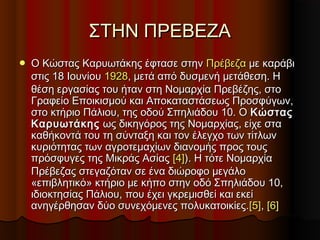 ΣΤΗΝ ΠΡΕΒΕΖΑΣΤΗΝ ΠΡΕΒΕΖΑ
 Ο Κώστας Καρυωτάκης έφτασε στηνΟ Κώστας Καρυωτάκης έφτασε στην ΠρέβεζαΠρέβεζα με καράβιμε καράβι
στις 18 Ιουνίουστις 18 Ιουνίου 19281928, μετά από δυσμενή μετάθεση. Η, μετά από δυσμενή μετάθεση. Η
θέση εργασίας του ήταν στη Νομαρχία Πρεβέζης, στοθέση εργασίας του ήταν στη Νομαρχία Πρεβέζης, στο
Γραφείο Εποικισμού και Αποκαταστάσεως Προσφύγων,Γραφείο Εποικισμού και Αποκαταστάσεως Προσφύγων,
στο κτήριο Πάλιου, της οδού Σπηλιάδου 10. Οστο κτήριο Πάλιου, της οδού Σπηλιάδου 10. Ο ΚώσταςΚώστας
ΚαρυωτάκηςΚαρυωτάκης ως δικηγόρος της Νομαρχίας, είχε σταως δικηγόρος της Νομαρχίας, είχε στα
καθήκοντά του τη σύνταξη και τον έλεγχο των τίτλωνκαθήκοντά του τη σύνταξη και τον έλεγχο των τίτλων
κυριότητας των αγροτεμαχίων διανομής προς τουςκυριότητας των αγροτεμαχίων διανομής προς τους
πρόσφυγες της Μικράς Ασίαςπρόσφυγες της Μικράς Ασίας [4][4]). Η τότε Νομαρχία). Η τότε Νομαρχία
Πρέβεζας στεγαζόταν σε ένα διώροφο μεγάλοΠρέβεζας στεγαζόταν σε ένα διώροφο μεγάλο
«επιβλητικό» κτήριο με κήπο στην οδό Σπηλιάδου 10,«επιβλητικό» κτήριο με κήπο στην οδό Σπηλιάδου 10,
ιδιοκτησίας Πάλιου, που έχει γκρεμισθεί και εκείιδιοκτησίας Πάλιου, που έχει γκρεμισθεί και εκεί
ανηγέρθησαν δύο συνεχόμενες πολυκατοικίες.ανηγέρθησαν δύο συνεχόμενες πολυκατοικίες.[5][5],, [6][6]
 