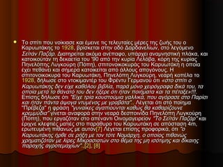  Το σπίτι που νοίκιασε και έμεινε τις τελευταίες μέρες της ζωής του οΤο σπίτι που νοίκιασε και έμεινε τις τελευταίες μέρες της ζωής του ο
Καρυωτάκης τοΚαρυωτάκης το 19281928, βρίσκεται στην οδό Δαρδανελίων, στο λεγόμενο, βρίσκεται στην οδό Δαρδανελίων, στο λεγόμενο
Σεϊτάν ΠαζάρΣεϊτάν Παζάρ. Διατηρείται ακόμα ανέπαφο, υπάρχει αναμνηστική πλάκα, και. Διατηρείται ακόμα ανέπαφο, υπάρχει αναμνηστική πλάκα, και
κατοικούταν τη δεκαετία του '90 από την κυρία Λελόβα, κόρη της κυρίαςκατοικούταν τη δεκαετία του '90 από την κυρία Λελόβα, κόρη της κυρίας
Πηνελόπης Λυγκούρη (Πόπη), σπιτονοικοκυράς του Καρυωτάκη η οποίαΠηνελόπης Λυγκούρη (Πόπη), σπιτονοικοκυράς του Καρυωτάκη η οποία
έχει πεθάνει και σήμερα κατοικείται από άλλους απογόνους. Ηέχει πεθάνει και σήμερα κατοικείται από άλλους απογόνους. Η
σπιτονοικοκυρά του Καρυωτάκη, Πηνελόπη Λυγκούρη, νεαρή κοπέλα τοσπιτονοικοκυρά του Καρυωτάκη, Πηνελόπη Λυγκούρη, νεαρή κοπέλα το
19281928, δήλωσε στο ντοκιμαντέρ του Φρέντυ Γερμανού ότι, δήλωσε στο ντοκιμαντέρ του Φρέντυ Γερμανού ότι «στο σπίτι ο«στο σπίτι ο
Καρυωτάκης δεν είχε καθόλου βιβλία, παρά μόνο χειρόγραφα δικά του, ταΚαρυωτάκης δεν είχε καθόλου βιβλία, παρά μόνο χειρόγραφα δικά του, τα
οποία μετά το θάνατό του δεν ήξερε ότι ήταν ποιήματα και τα πέταξε»!!!.οποία μετά το θάνατό του δεν ήξερε ότι ήταν ποιήματα και τα πέταξε»!!!.
Επίσης δήλωσε ότιΕπίσης δήλωσε ότι "Είχε τρία κουστούμια γαλλικά, που αγόρασε στο Παρίσι"Είχε τρία κουστούμια γαλλικά, που αγόρασε στο Παρίσι
και ήταν πάντα άψογα ντυμένος με γραβάτα".και ήταν πάντα άψογα ντυμένος με γραβάτα".. Λέγεται ότι στό ποίημα. Λέγεται ότι στό ποίημα
"Πρέβεζα" η φράση"Πρέβεζα" η φράση "γυναίκες αγαπιούνται καθώς θα καθαρίζουνε"γυναίκες αγαπιούνται καθώς θα καθαρίζουνε
κρεμμύδια"κρεμμύδια" γίνεται αναφορά στην νεαρά δεσποινίδα Πηνελόπη Λυγκούρηγίνεται αναφορά στην νεαρά δεσποινίδα Πηνελόπη Λυγκούρη
(Πόπη), που εργαζόταν στο απέναντι Οινομαγειρείον(Πόπη), που εργαζόταν στο απέναντι Οινομαγειρείον "Το Σεϊτάν Παζάρ""Το Σεϊτάν Παζάρ" καικαι
έριχνε κλεφτιές ματιές στο παράθυρο του Καρυωτάκη σε απόσταση 4m,έριχνε κλεφτιές ματιές στο παράθυρο του Καρυωτάκη σε απόσταση 4m,
ερωτευμένη πιθανώς με αυτόνερωτευμένη πιθανώς με αυτόν[7][7] Λέγεται επίσης προφορικά, ότιΛέγεται επίσης προφορικά, ότι "ο"ο
Καρυωτάκης ήρθε σε ρήξη με τον τότε Νομάρχη, ο οποίος πιθανώςΚαρυωτάκης ήρθε σε ρήξη με τον τότε Νομάρχη, ο οποίος πιθανώς
χρηματιζόταν με λίρες Μικρασιατών στο θέμα της μη ισότιμης και δίκαιηςχρηματιζόταν με λίρες Μικρασιατών στο θέμα της μη ισότιμης και δίκαιης
παροχής αγροτεμαχίων".παροχής αγροτεμαχίων".,,[2][2],, [8][8]
 