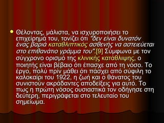  Θέλοντας, μάλιστα, να ισχυροποιήσει τοΘέλοντας, μάλιστα, να ισχυροποιήσει το
επιχείρημά του, τονίζει ότιεπιχείρημά του, τονίζει ότι "δεν είναι δυνατόν"δεν είναι δυνατόν
ένας βαριάένας βαριά καταθλιπτικόςκαταθλιπτικός ασθενής να αστειεύεταιασθενής να αστειεύεται
στο επιθανάτιο γράμμα του"στο επιθανάτιο γράμμα του"..[9][9] Σύμφωνα με τονΣύμφωνα με τον
σύγχρονο ορισμό τηςσύγχρονο ορισμό της κλινικής κατάθλιψηςκλινικής κατάθλιψης, ο, ο
ποιητής είναι βέβαιο ότι έπασχε από τη νόσο. Τοποιητής είναι βέβαιο ότι έπασχε από τη νόσο. Το
έργο, πολύ πρίν μάθει ότι πάσχει από σύφιλη τοέργο, πολύ πρίν μάθει ότι πάσχει από σύφιλη το
καλοκαίρι του 1922, η ζωή και ο θάνατος τουκαλοκαίρι του 1922, η ζωή και ο θάνατος του
συνιστούν ακράδαντες αποδείξεις για αυτό. Τοσυνιστούν ακράδαντες αποδείξεις για αυτό. Το
πως η πρώτη νόσος ουσιαστικά τον οδήγησε στηπως η πρώτη νόσος ουσιαστικά τον οδήγησε στη
δεύτερη, περιγράφεται στο τελευταίο τουδεύτερη, περιγράφεται στο τελευταίο του
σημείωμα.σημείωμα.
 