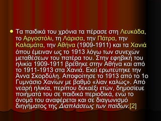  Τα παιδικά του χρόνια τα πέρασε στηΤα παιδικά του χρόνια τα πέρασε στη ΛευκάδαΛευκάδα,,
τοτο ΑργοστόλιΑργοστόλι, τη, τη ΛάρισαΛάρισα, την, την ΠάτραΠάτρα, την, την
ΚαλαμάταΚαλαμάτα, την, την ΑθήναΑθήνα (1909-1911) και τα(1909-1911) και τα ΧανιάΧανιά
όπου έμειναν ως το 1913 λόγω των συνεχώνόπου έμειναν ως το 1913 λόγω των συνεχών
μεταθέσεων του πατέρα του. Στην εφηβική τουμεταθέσεων του πατέρα του. Στην εφηβική του
ηλικία 1909-1911 βρέθηκε στην Αθήνα και απόηλικία 1909-1911 βρέθηκε στην Αθήνα και από
το 1911-1913 στα Χανιά. Εκεί ερωτεύτηκε τηντο 1911-1913 στα Χανιά. Εκεί ερωτεύτηκε την
Άννα Σκορδύλη. Αποφοίτησε το 1913 από το 1οΆννα Σκορδύλη. Αποφοίτησε το 1913 από το 1ο
Γυμνάσιο Χανίων με βαθμό «λίαν καλώς». ΑπόΓυμνάσιο Χανίων με βαθμό «λίαν καλώς». Από
νεαρή ηλικία, περίπου δεκαέξι ετών, δημοσίευενεαρή ηλικία, περίπου δεκαέξι ετών, δημοσίευε
ποιήματά του σε παιδικά περιοδικά, ενώ τοποιήματά του σε παιδικά περιοδικά, ενώ το
όνομά του αναφέρεται και σε διαγωνισμόόνομά του αναφέρεται και σε διαγωνισμό
διηγήματος τηςδιηγήματος της Διαπλάσεως των παίδωνΔιαπλάσεως των παίδων..[2][2]
 