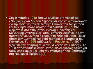  Στις 9 ΜαρτίουΣτις 9 Μαρτίου 19191919 έστειλε εξώδικο στο περιοδικόέστειλε εξώδικο στο περιοδικό
«Νουμάς» γιατί δεν του δημοσίευσε κριτική – ανακοίνωση«Νουμάς» γιατί δεν του δημοσίευσε κριτική – ανακοίνωση
για την ποιητική του συλλογή "Ο Πόνος του Ανθρώπουγια την ποιητική του συλλογή "Ο Πόνος του Ανθρώπου
και των Πραμάτων" (φωτοτυπία διαθέσιμη). Το 1923και των Πραμάτων" (φωτοτυπία διαθέσιμη). Το 1923
διορίστηκε στο Υπουργείο Υγιεινής Πρόνοιας καιδιορίστηκε στο Υπουργείο Υγιεινής Πρόνοιας και
Κοινωνικής Αντιλήψεως, όπου επέδειξε σημαντικό έργοΚοινωνικής Αντιλήψεως, όπου επέδειξε σημαντικό έργο
πρότασης νόμων που αφορούν τη δημόσια υγεία. Όμωςπρότασης νόμων που αφορούν τη δημόσια υγεία. Όμως
τίποτε δεν υλοποιήθηκε γιατί ξέσπασε η δικτατορία τουτίποτε δεν υλοποιήθηκε γιατί ξέσπασε η δικτατορία του
Πάγκαλου. ΤοΠάγκαλου. Το 19261926 ταξίδεψε στηταξίδεψε στη ΡουμανίαΡουμανία. Το 1927. Το 1927
εξέδωσε την ποιητική συλλογή «Ελεγεία και Σάτιρες». Τοεξέδωσε την ποιητική συλλογή «Ελεγεία και Σάτιρες». Το
1928 αποσπάσθηκε στην Πάτρα, αλλά αμέσως έφυγε για1928 αποσπάσθηκε στην Πάτρα, αλλά αμέσως έφυγε για
ταξίδι στο Παρίσι και μετά την επιστροφή του μετατέθηκεταξίδι στο Παρίσι και μετά την επιστροφή του μετατέθηκε
στη Νομαρχία Πρέβεζας.στη Νομαρχία Πρέβεζας.[3][3]
 