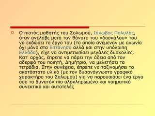  Ο πιστός μαθητής του Σολωμού, Ιάκωβος Πολυλάς,
όταν ανέλαβε μετά τον θάνατο του «δασκάλου» του
να εκδώσει το έργο του (το οποίο ανέμεναν με αγωνία
όχι μόνο στα Επτάνησα αλλά και στην υπόλοιπη
Ελλάδα), είχε να αντιμετωπίσει μεγάλες δυσκολίες.
Κατ' αρχάς, έπρεπε να πάρει την άδεια από τον
αδερφό του ποιητή, Δημήτριο, να μελετήσει τα
τετράδια. Στην συνέχεια, έπρεπε να ταξινομήσει το
ακατάστατο υλικό (με τον δυσανάγνωστο γραφικό
χαρακτήρα του Σολωμού) για να παρουσιάσει ένα έργο
όσο το δυνατόν πιο ολοκληρωμένο και νοηματικά
συνεκτικό και αυτοτελές
 