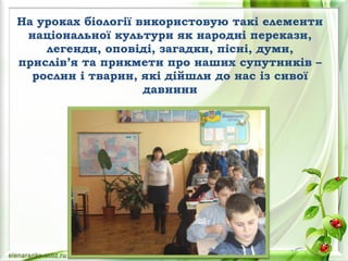 На уроках біології використовую такі елементи
національної культури як народні перекази,
легенди, оповіді, загадки, пісні, думи,
прислів’я та прикмети про наших супутників –
рослин і тварин, які дійшли до нас із сивої
давнини
 