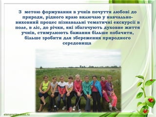 З метою формування в учнів почуття любові до
природи, рідного краю включаю у навчально-
виховний процес пізнавальні тематичні екскурсії в
поле, в ліс, до річки, які збагачують духовне життя
учнів, стимулюють бажання більше побачити,
більше зробити для збереження природного
середовища
 
