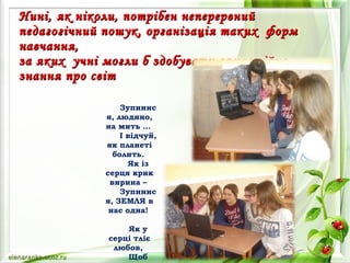 Нині, як ніколи, потрібен неперервнийНині, як ніколи, потрібен неперервний
педагогічний пошук, організація таких формпедагогічний пошук, організація таких форм
навчання,навчання,
за яких учні могли б здобувати самостійноза яких учні могли б здобувати самостійно
знання про світзнання про світ
  
Зупинис
я, людино,
на мить …
І відчуй,
як планеті
болить.
Як із
серця крик
вирина –
Зупинис
я, ЗЕМЛЯ в
нас одна!
 
Як у
серці тліє
любов,
Щоб
 