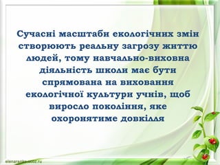 Сучасні масштаби екологічних змін
створюють реальну загрозу життю
людей, тому навчально-виховна
діяльність школи має бути
спрямована на виховання
екологічної культури учнів, щоб
виросло покоління, яке
охоронятиме довкілля
 