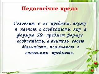 Головним є не предмет, якому
я навчаю, а особистість, яку я
формую. Не предмет формує
особистість, а вчитель своєю
діяльністю, пов'язаною з
вивченням предмета.
Педагогічне кредо
 