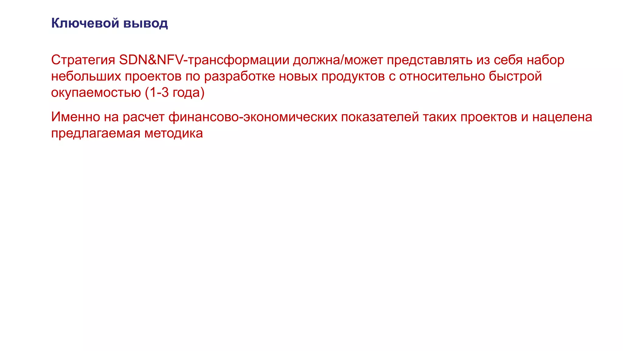 Ключевой вывод
Стратегия SDN&NFV-трансформации должна/может представлять из себя набор
небольших проектов по разработке новых продуктов с относительно быстрой
окупаемостью (1-3 года)
Именно на расчет финансово-экономических показателей таких проектов и нацелена
предлагаемая методика
 