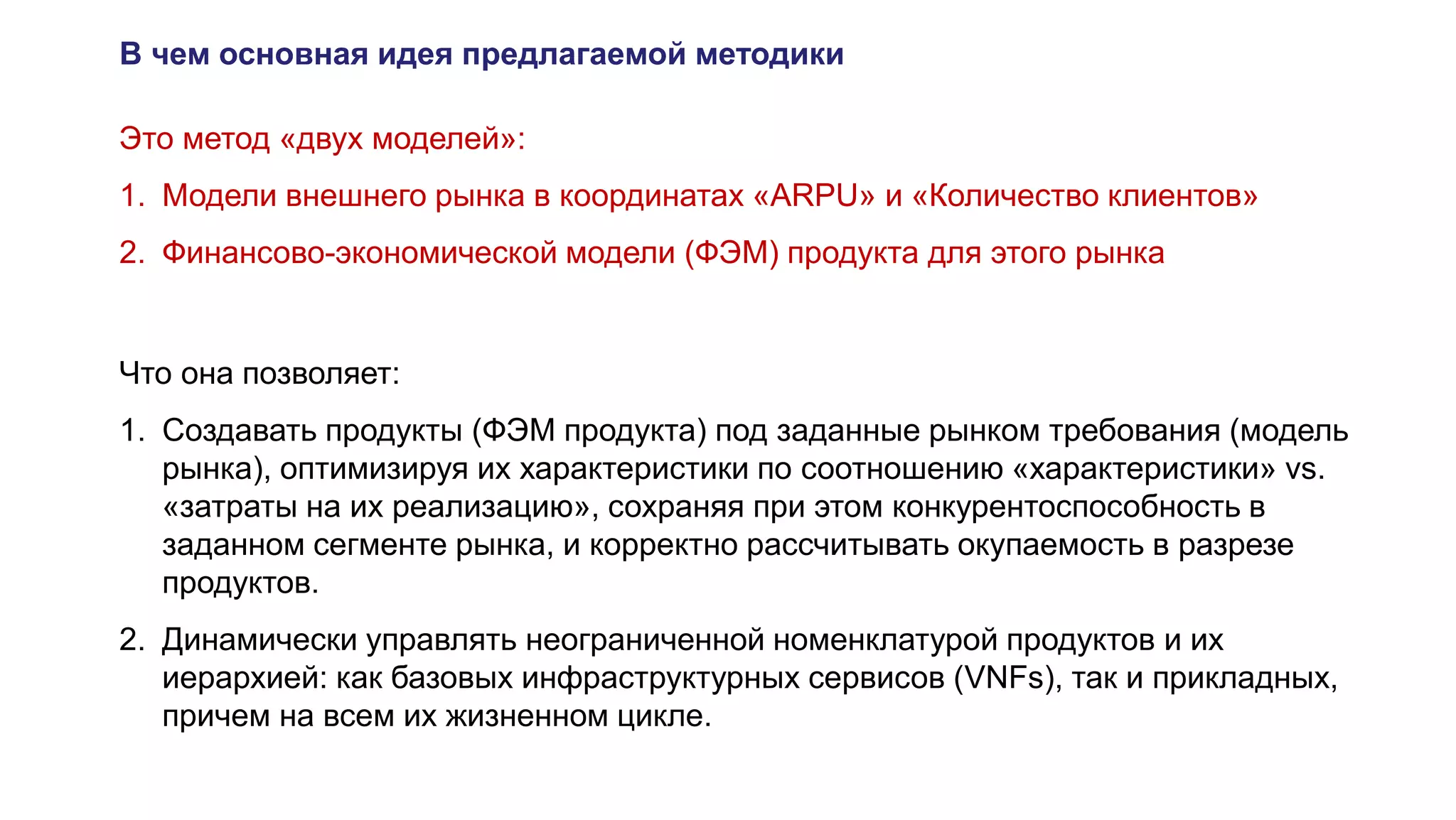 В чем основная идея предлагаемой методики
Это метод «двух моделей»:
1. Модели внешнего рынка в координатах «ARPU» и «Количество клиентов»
2. Финансово-экономической модели (ФЭМ) продукта для этого рынка
Что она позволяет:
1. Создавать продукты (ФЭМ продукта) под заданные рынком требования (модель
рынка), оптимизируя их характеристики по соотношению «характеристики» vs.
«затраты на их реализацию», сохраняя при этом конкурентоспособность в
заданном сегменте рынка, и корректно рассчитывать окупаемость в разрезе
продуктов.
2. Динамически управлять неограниченной номенклатурой продуктов и их
иерархией: как базовых инфраструктурных сервисов (VNFs), так и прикладных,
причем на всем их жизненном цикле.
 