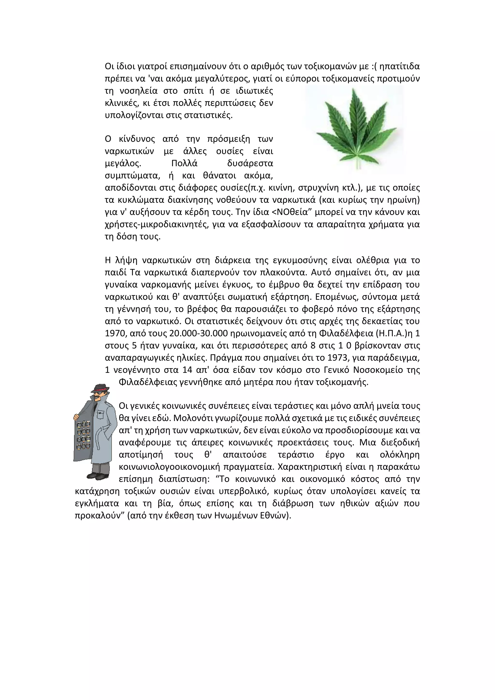 Οι ίδιοι γιατροί επισημαίνουν ότι ο αριθμός των τοξικομανών με :( ηπατίτιδα
πρέπει να 'ναι ακόμα μεγαλύτερος, γιατί οι εύποροι τοξικομανείς προτιμούν
τη νοσηλεία στο σπίτι ή σε ιδιωτικές
κλινικές, κι έτσι πολλές περιπτώσεις δεν
υπολογίζονται στις στατιστικές.
Ο κίνδυνος από την πρόσμειξη των
ναρκωτικών με άλλες ουσίες είναι
μεγάλος. Πολλά δυσάρεστα
συμπτώματα, ή και θάνατοι ακόμα,
αποδίδονται στις διάφορες ουσίες(π.χ. κινίνη, στρυχνίνη κτλ.), με τις οποίες
τα κυκλώματα διακίνησης νοθεύουν τα ναρκωτικά (και κυρίως την ηρωίνη)
για ν' αυξήσουν τα κέρδη τους. Την ίδια <ΝΟθεία” μπορεί να την κάνουν και
χρήστες-μικροδιακινητές, για να εξασφαλίσουν τα απαραίτητα χρήματα για
τη δόση τους.
Η λήψη ναρκωτικών στη διάρκεια της εγκυμοσύνης είναι ολέθρια για το
παιδί Τα ναρκωτικά διαπερνούν τον πλακούντα. Αυτό σημαίνει ότι, αν μια
γυναίκα ναρκομανής μείνει έγκυος, το έμβρυο θα δεχτεί την επίδραση του
ναρκωτικού και θ' αναπτύξει σωματική εξάρτηση. Επομένως, σύντομα μετά
τη γέννησή του, το βρέφος θα παρουσιάζει το φοβερό πόνο της εξάρτησης
από το ναρκωτικό. Οι στατιστικές δείχνουν ότι στις αρχές της δεκαετίας του
1970, από τους 20.000-30.000 ηρωινομανείς από τη Φιλαδέλφεια (Η.Π.Α.)η 1
στους 5 ήταν γυναίκα, και ότι περισσότερες από 8 στις 1 0 βρίσκονταν στις
αναπαραγωγικές ηλικίες. Πράγμα που σημαίνει ότι το 1973, για παράδειγμα,
1 νεογέννητο στα 14 απ' όσα είδαν τον κόσμο στο Γενικό Νοσοκομείο της
Φιλαδέλφειας γεννήθηκε από μητέρα που ήταν τοξικομανής.
Οι γενικές κοινωνικές συνέπειες είναι τεράστιες και μόνο απλή μνεία τους
θα γίνει εδώ. Μολονότι γνωρίζουμε πολλά σχετικά με τις ειδικές συνέπειες
απ' τη χρήση των ναρκωτικών, δεν είναι εύκολο να προσδιορίσουμε και να
αναφέρουμε τις άπειρες κοινωνικές προεκτάσεις τους. Μια διεξοδική
αποτίμησή τους θ' απαιτούσε τεράστιο έργο και ολόκληρη
κοινωνιολογοοικονομική πραγματεία. Χαρακτηριστική είναι η παρακάτω
επίσημη διαπίστωση: “Το κοινωνικό και οικονομικό κόστος από την
κατάχρηση τοξικών ουσιών είναι υπερβολικό, κυρίως όταν υπολογίσει κανείς τα
εγκλήματα και τη βία, όπως επίσης και τη διάβρωση των ηθικών αξιών που
προκαλούν” (από την έκθεση των Ηνωμένων Εθνών).
 